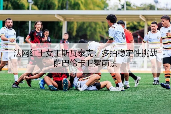 法网红土女王斯瓦泰克：多拍稳定性挑战萨巴伦卡卫冕前景