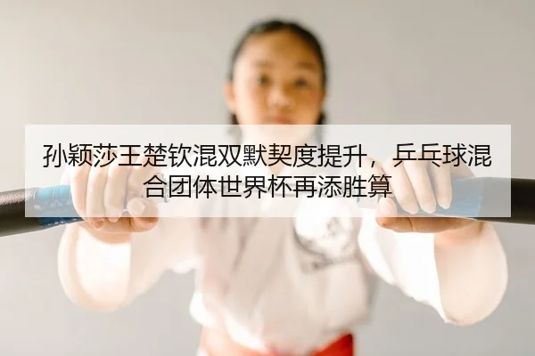 孙颖莎王楚钦混双默契度提升，乒乓球混合团体世界杯再添胜算